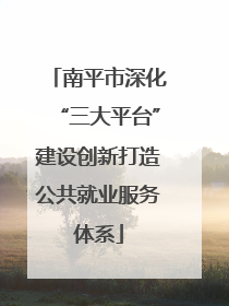 南平市深化“三大平台”建设创新打造公共就业服务体系