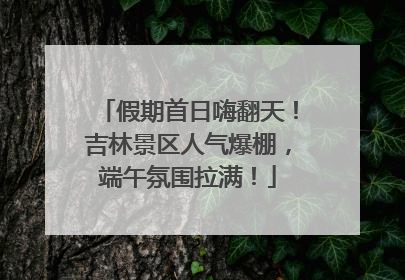 假期首日嗨翻天！吉林景区人气爆棚，端午氛围拉满！