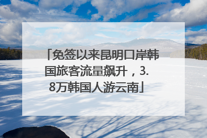 免签以来昆明口岸韩国旅客流量飙升，3.8万韩国人游云南