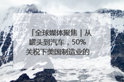 全球媒体聚焦｜从罐头到汽车，50%关税下美国制造业的“生死劫”