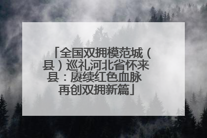 全国双拥模范城（县）巡礼河北省怀来县：赓续红色血脉 再创双拥新篇