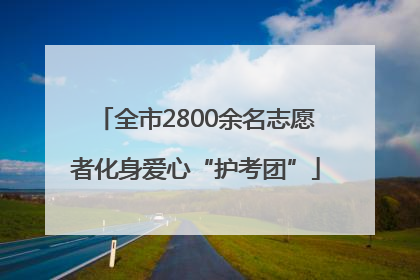 全市2800余名志愿者化身爱心“护考团”