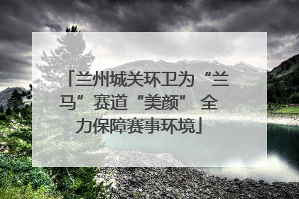 兰州城关环卫为“兰马”赛道“美颜” 全力保障赛事环境