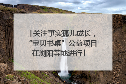 关注事实孤儿成长，“宝贝书桌”公益项目在浏阳等地进行