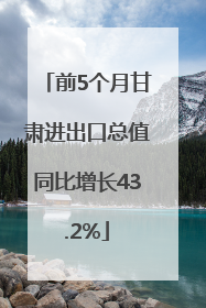 前5个月甘肃进出口总值同比增长43.2%
