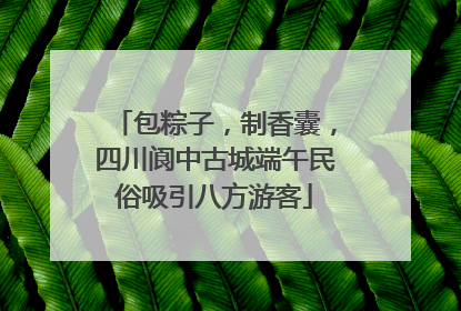 包粽子，制香囊，四川阆中古城端午民俗吸引八方游客