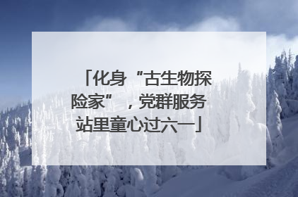 化身“古生物探险家”，党群服务站里童心过六一