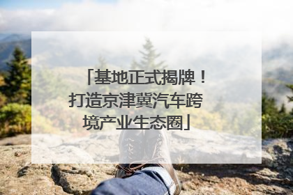 基地正式揭牌！打造京津冀汽车跨境产业生态圈