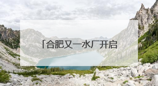 合肥又一水厂开启深度处理，百万市民将喝上更高品质水