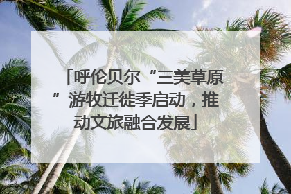呼伦贝尔“三美草原”游牧迁徙季启动，推动文旅融合发展