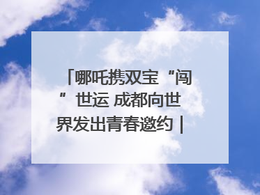 哪吒携双宝“闯”世运 成都向世界发出青春邀约｜成都发展