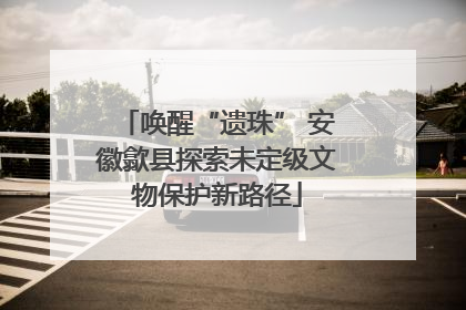 唤醒“遗珠” 安徽歙县探索未定级文物保护新路径