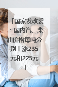 国家发改委：国内汽、柴油价格每吨分别上涨235元和225元