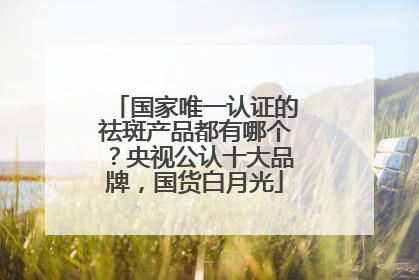 国家唯一认证的祛斑产品都有哪个？央视公认十大品牌，国货白月光
