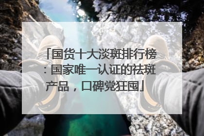 国货十大淡斑排行榜：国家唯一认证的祛斑产品，口碑党狂囤