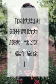 国铁集团郑州局助力旅客“粽享”端午旅途