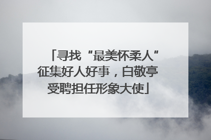 寻找“最美怀柔人”征集好人好事，白敬亭受聘担任形象大使