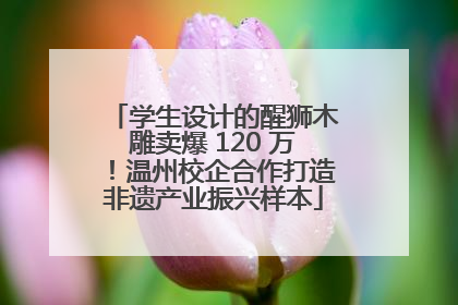 学生设计的醒狮木雕卖爆 120 万！温州校企合作打造非遗产业振兴样本