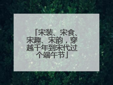 宋装、宋食、宋趣、宋韵，穿越千年到宋代过个端午节