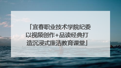 宜春职业技术学院纪委以视频创作+品读经典打造沉浸式廉洁教育课堂