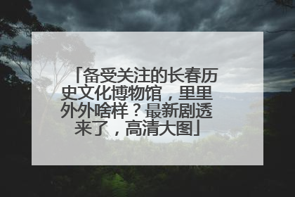 备受关注的长春历史文化博物馆，里里外外啥样？最新剧透来了，高清大图