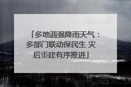 多地遇强降雨天气：多部门联动保民生 灾后重建有序推进