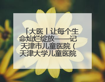 大医丨让每个生命灿烂绽放——记天津市儿童医院（天津大学儿童医院）党委书记、院长刘薇