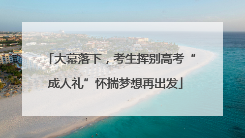 大幕落下，考生挥别高考“成人礼”怀揣梦想再出发