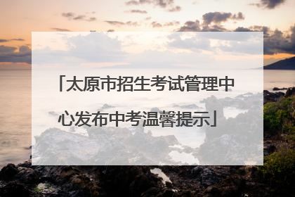 太原市招生考试管理中心发布中考温馨提示
