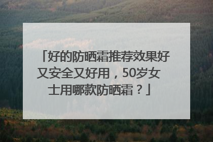 好的防晒霜推荐效果好又安全又好用，50岁女士用哪款防晒霜？