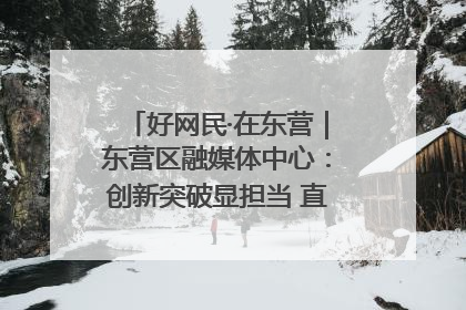 好网民·在东营｜东营区融媒体中心：创新突破显担当 直播赋能谱华章