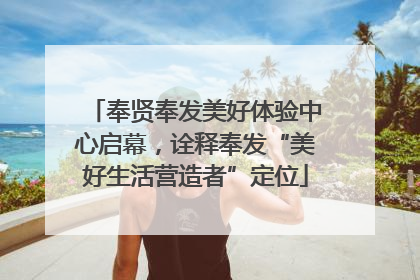 奉贤奉发美好体验中心启幕，诠释奉发“美好生活营造者”定位