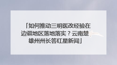 如何推动三明医改经验在边疆地区落地落实？云南楚雄州州长答红星新闻
