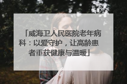 威海卫人民医院老年病科：以爱守护，让高龄患者重获健康与温暖