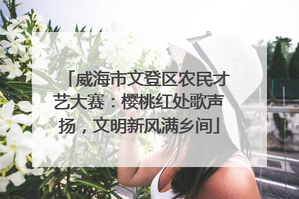 威海市文登区农民才艺大赛：樱桃红处歌声扬，文明新风满乡间