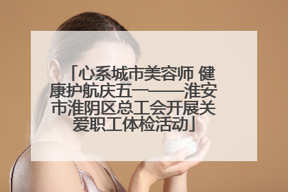 心系城市美容师 健康护航庆五一——淮安市淮阴区总工会开展关爱职工体检活动