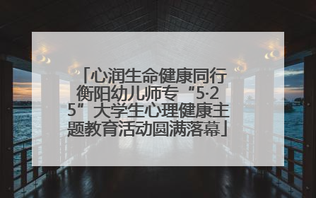 心润生命健康同行 衡阳幼儿师专“5·25”大学生心理健康主题教育活动圆满落幕