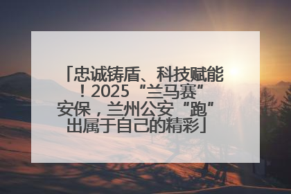 忠诚铸盾、科技赋能！2025“兰马赛”安保，兰州公安“跑”出属于自己的精彩