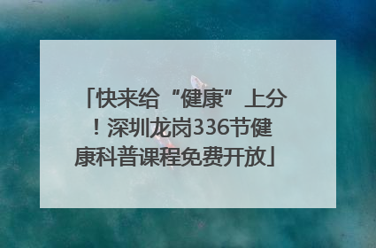 快来给“健康”上分！深圳龙岗336节健康科普课程免费开放