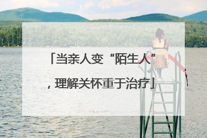 当亲人变“陌生人”，理解关怀重于治疗