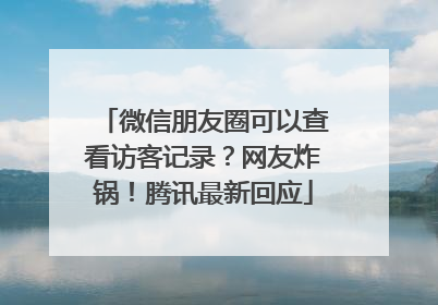 微信朋友圈可以查看访客记录？网友炸锅！腾讯最新回应