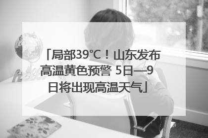 局部39℃！山东发布高温黄色预警 5日—9日将出现高温天气