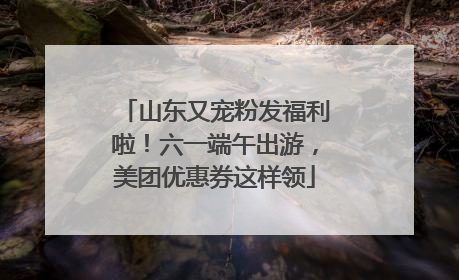 山东又宠粉发福利啦！六一端午出游，美团优惠券这样领