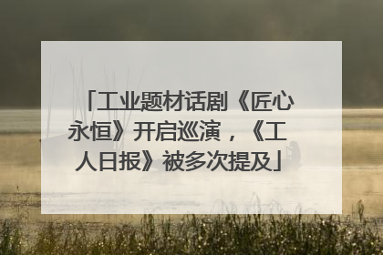 工业题材话剧《匠心永恒》开启巡演，《工人日报》被多次提及