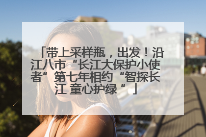 带上采样瓶，出发！沿江八市“长江大保护小使者”第七年相约“智探长江 童心护绿 ”