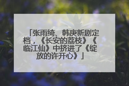 张雨绮、韩庚新剧定档，《长安的荔枝》《临江仙》中挤进了《绽放的许开心》