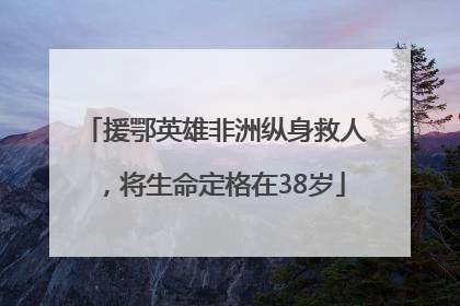 援鄂英雄非洲纵身救人，将生命定格在38岁