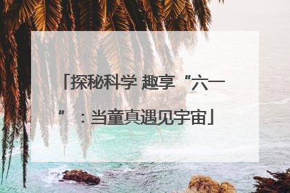 探秘科学 趣享“六一”：当童真遇见宇宙