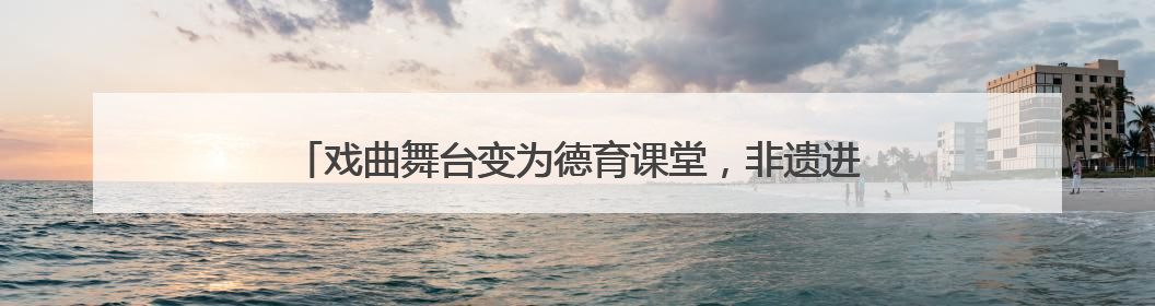 戏曲舞台变为德育课堂，非遗进校园架起传统与现代对话之桥