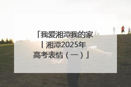 我爱湘潭我的家丨湘潭2025年高考表情（一）